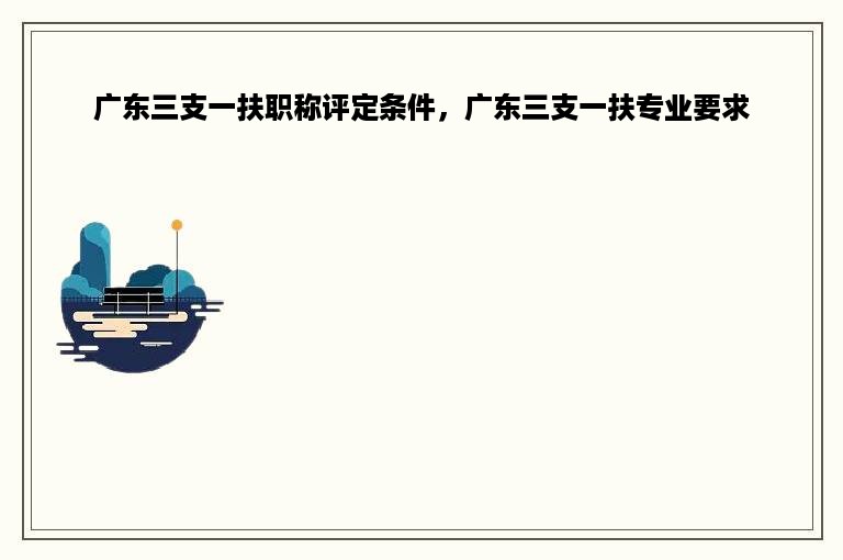 广东三支一扶职称评定条件，广东三支一扶专业要求