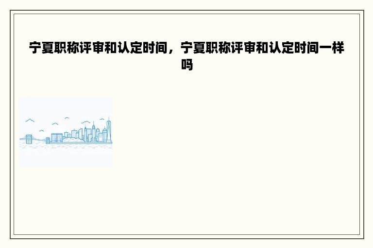 宁夏职称评审和认定时间，宁夏职称评审和认定时间一样吗