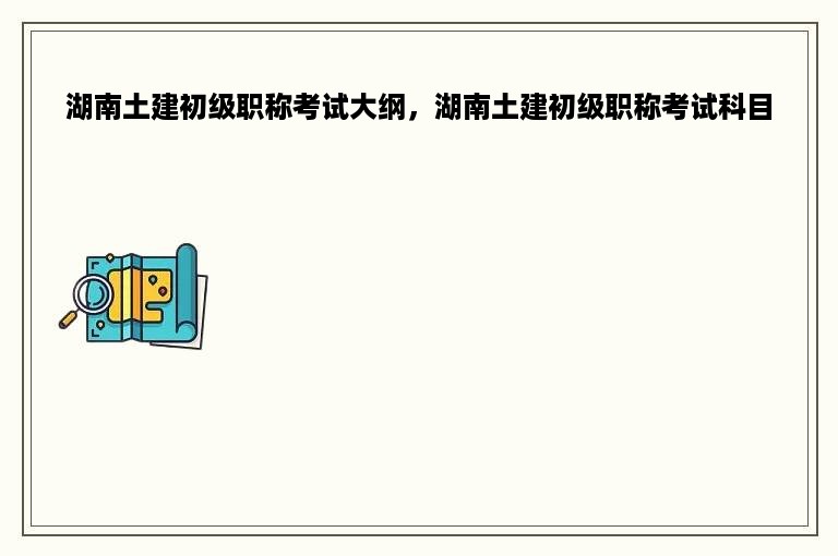 湖南土建初级职称考试大纲，湖南土建初级职称考试科目