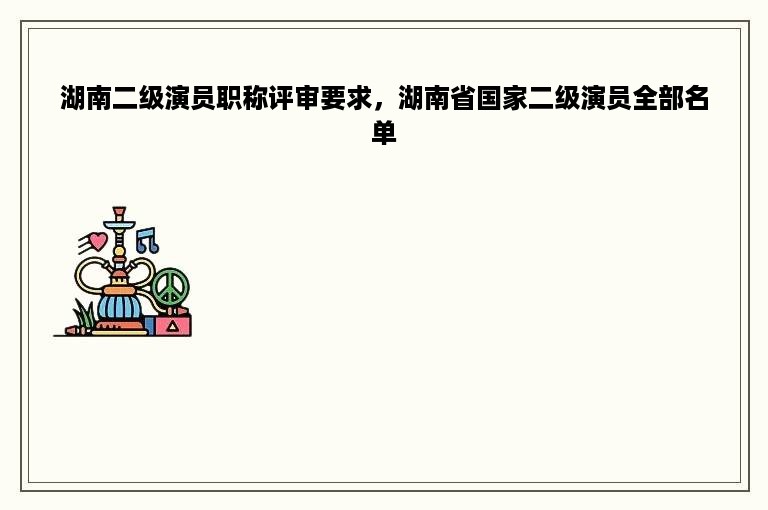 湖南二级演员职称评审要求，湖南省国家二级演员全部名单
