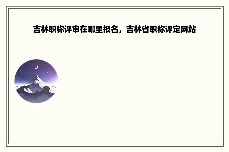 吉林职称评审在哪里报名，吉林省职称评定网站