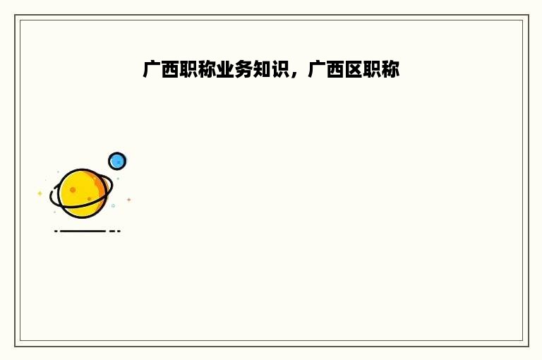 广西职称业务知识，广西区职称