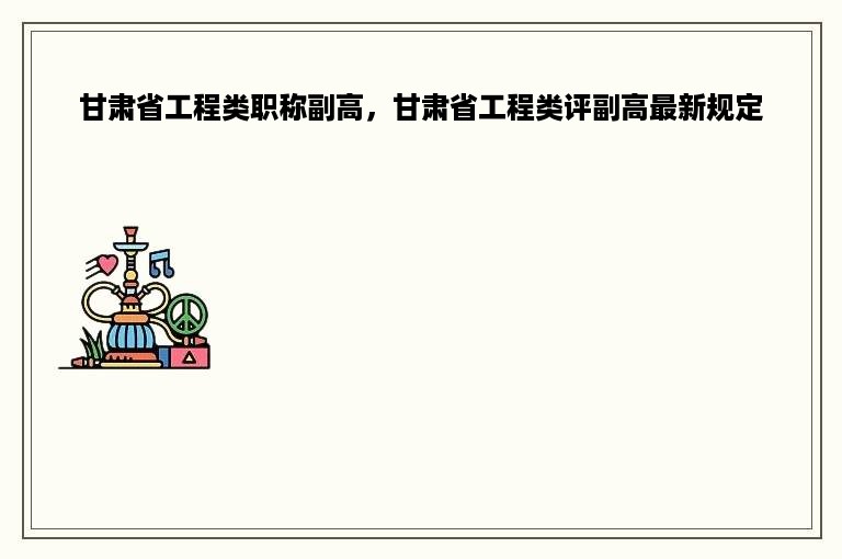 甘肃省工程类职称副高，甘肃省工程类评副高最新规定