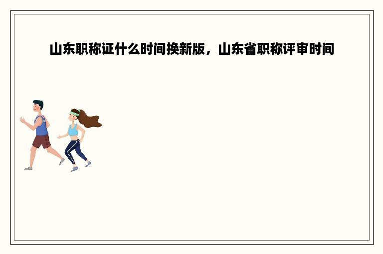 山东职称证什么时间换新版，山东省职称评审时间