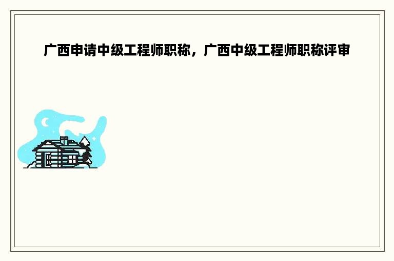 广西申请中级工程师职称，广西中级工程师职称评审