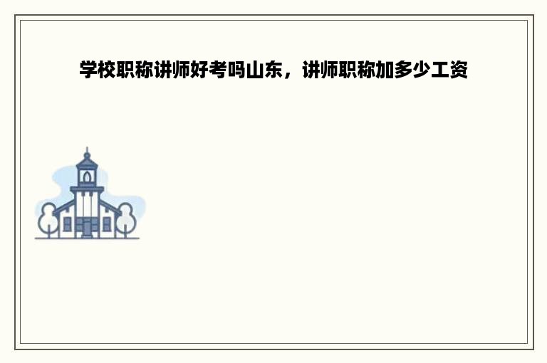 学校职称讲师好考吗山东，讲师职称加多少工资