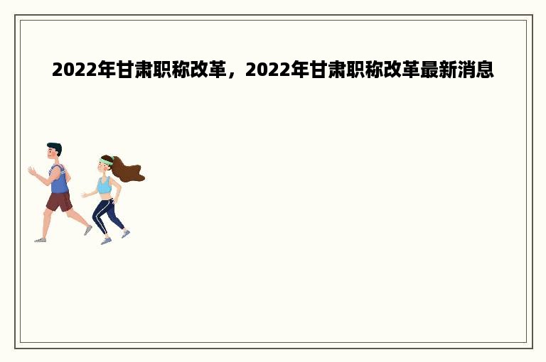 2022年甘肃职称改革，2022年甘肃职称改革最新消息