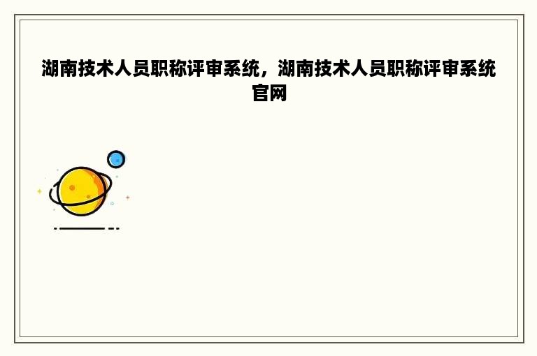 湖南技术人员职称评审系统，湖南技术人员职称评审系统官网