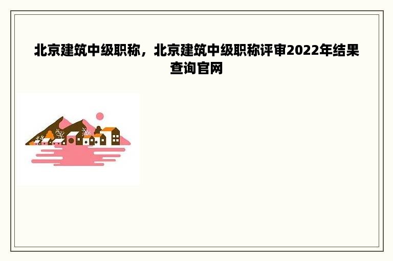 北京建筑中级职称，北京建筑中级职称评审2022年结果查询官网