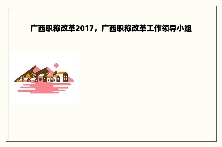 广西职称改革2017，广西职称改革工作领导小组
