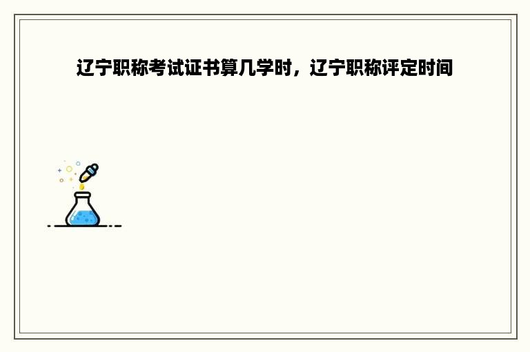 辽宁职称考试证书算几学时，辽宁职称评定时间
