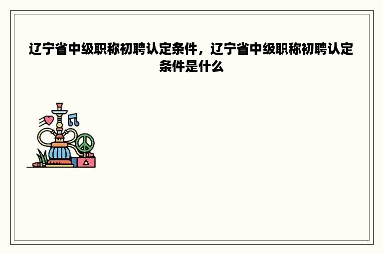 辽宁省中级职称初聘认定条件，辽宁省中级职称初聘认定条件是什么