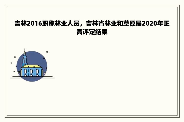 吉林2016职称林业人员，吉林省林业和草原局2020年正高评定结果