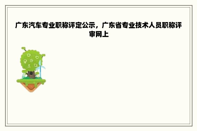广东汽车专业职称评定公示，广东省专业技术人员职称评审网上