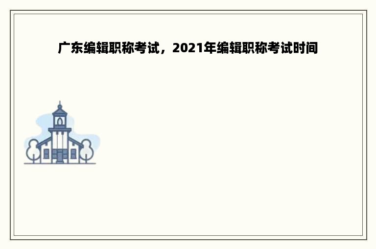 广东编辑职称考试，2021年编辑职称考试时间