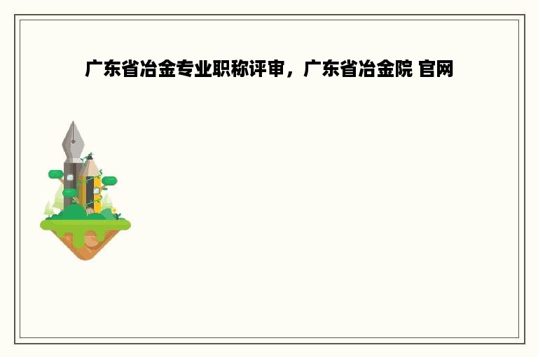 广东省冶金专业职称评审，广东省冶金院 官网