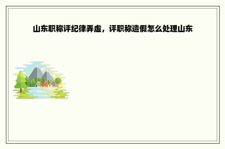 山东职称评纪律弄虚，评职称造假怎么处理山东
