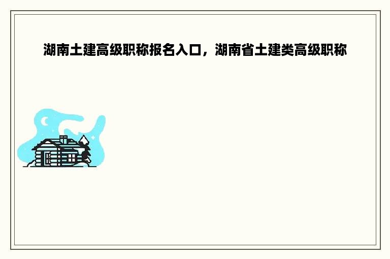 湖南土建高级职称报名入口，湖南省土建类高级职称