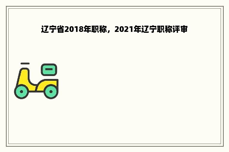 辽宁省2018年职称，2021年辽宁职称评审