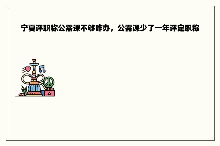 宁夏评职称公需课不够咋办，公需课少了一年评定职称