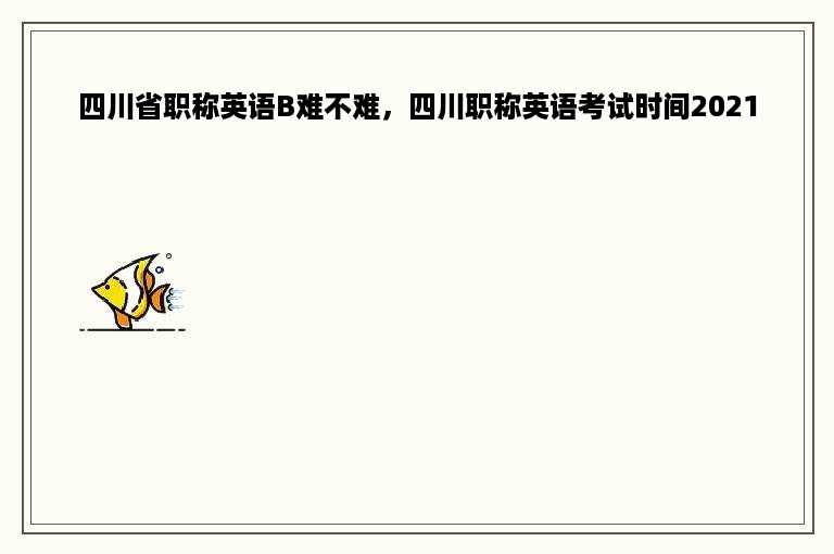 四川省职称英语B难不难，四川职称英语考试时间2021