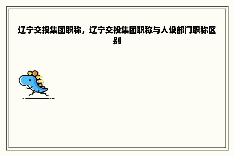 辽宁交投集团职称，辽宁交投集团职称与人设部门职称区别