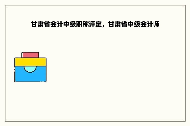 甘肃省会计中级职称评定，甘肃省中级会计师