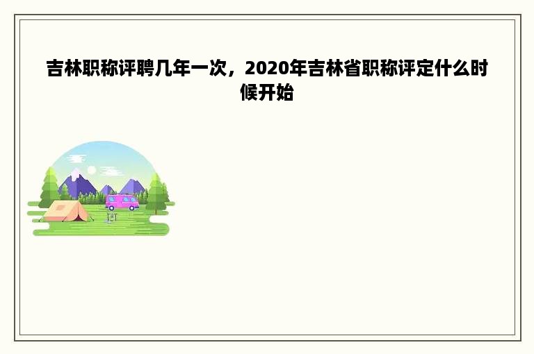 吉林职称评聘几年一次，2020年吉林省职称评定什么时候开始