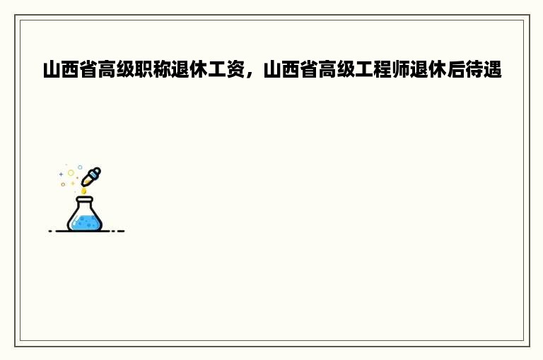 山西省高级职称退休工资，山西省高级工程师退休后待遇