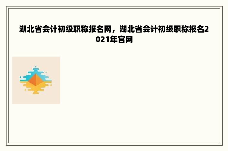 湖北省会计初级职称报名网，湖北省会计初级职称报名2021年官网
