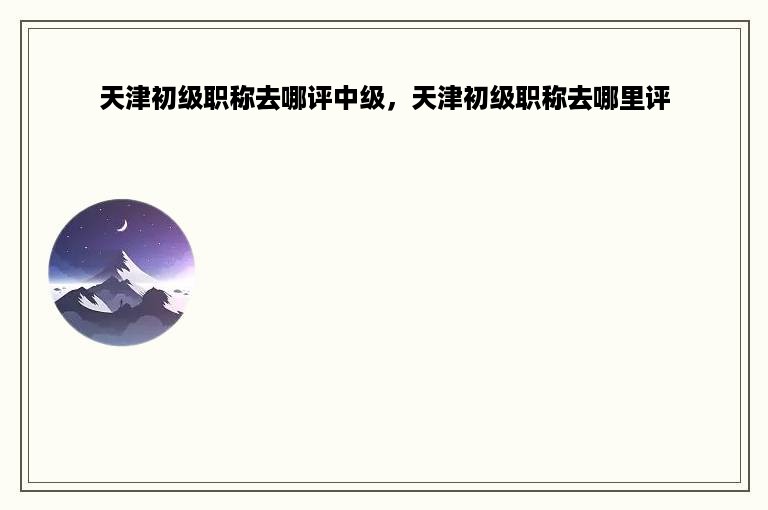 天津初级职称去哪评中级，天津初级职称去哪里评