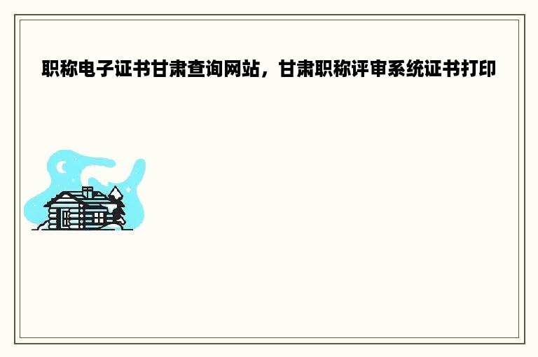 职称电子证书甘肃查询网站，甘肃职称评审系统证书打印