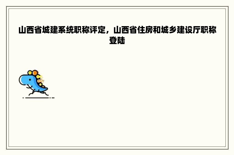 山西省城建系统职称评定，山西省住房和城乡建设厅职称登陆