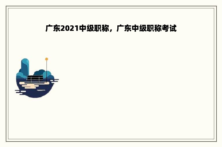 广东2021中级职称，广东中级职称考试