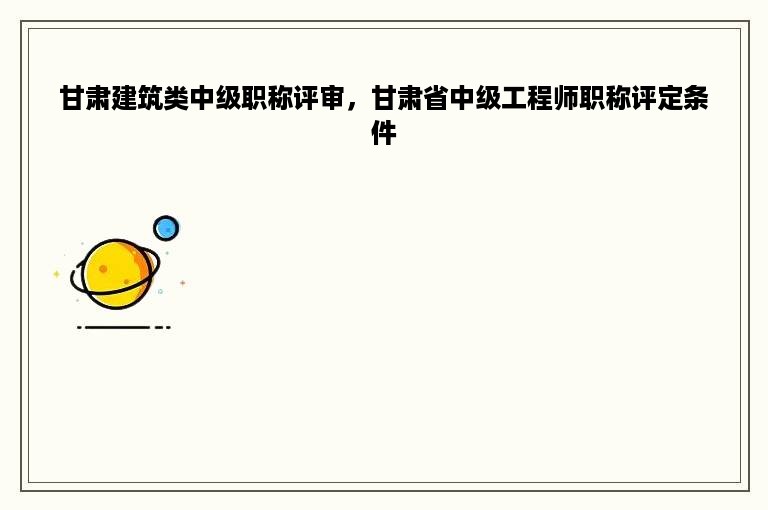 甘肃建筑类中级职称评审，甘肃省中级工程师职称评定条件