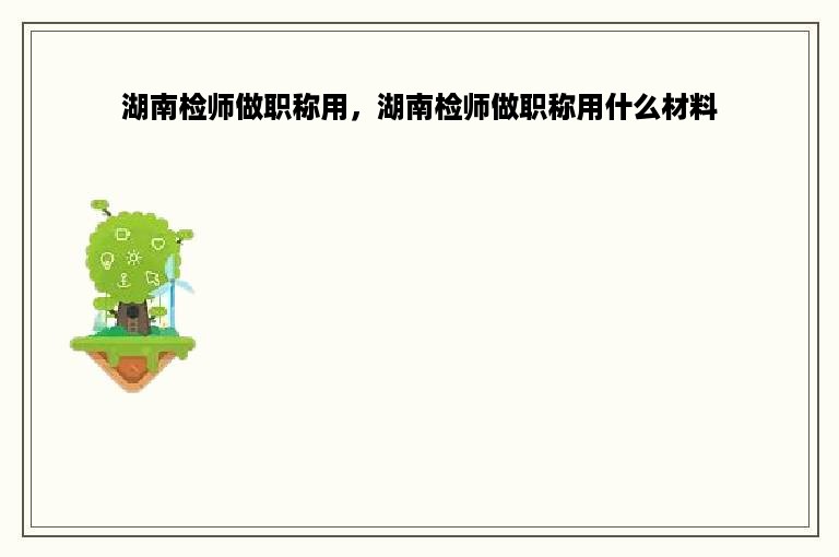 湖南检师做职称用，湖南检师做职称用什么材料