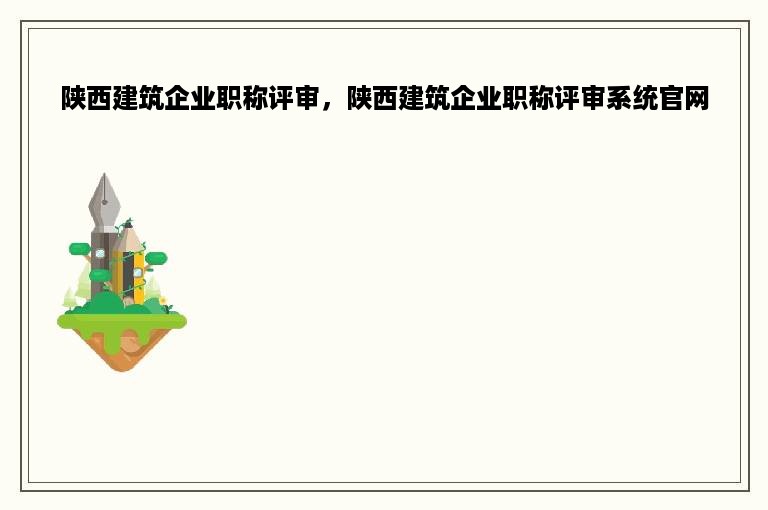 陕西建筑企业职称评审，陕西建筑企业职称评审系统官网