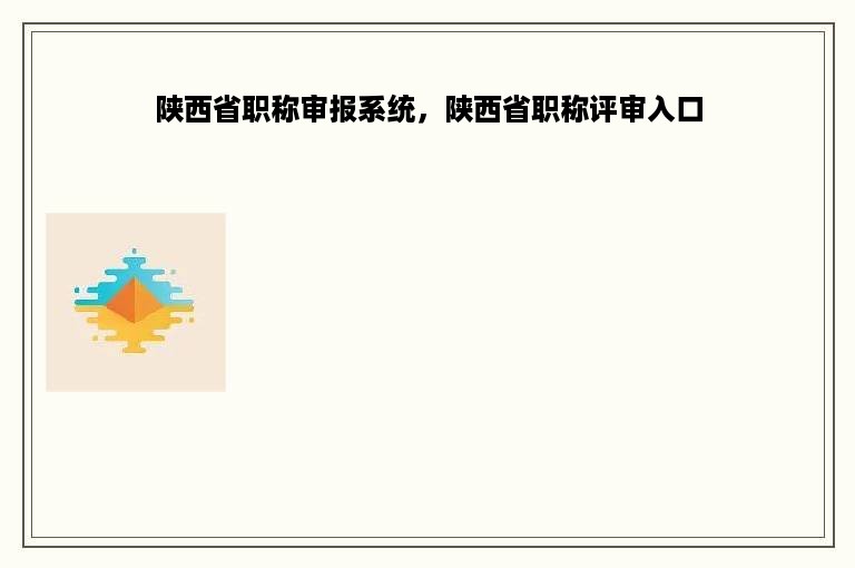 陕西省职称审报系统，陕西省职称评审入口