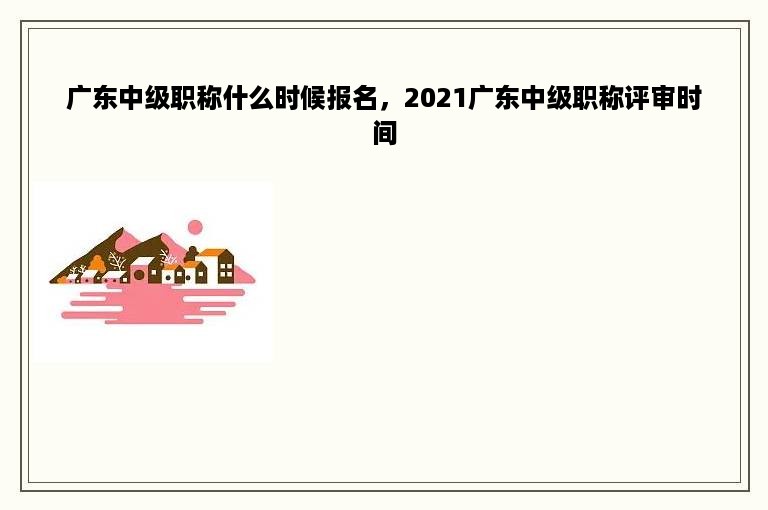 广东中级职称什么时候报名，2021广东中级职称评审时间