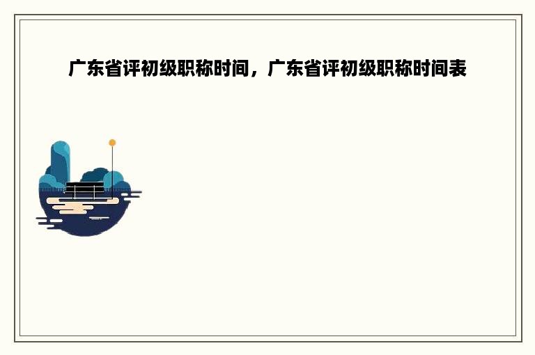 广东省评初级职称时间，广东省评初级职称时间表