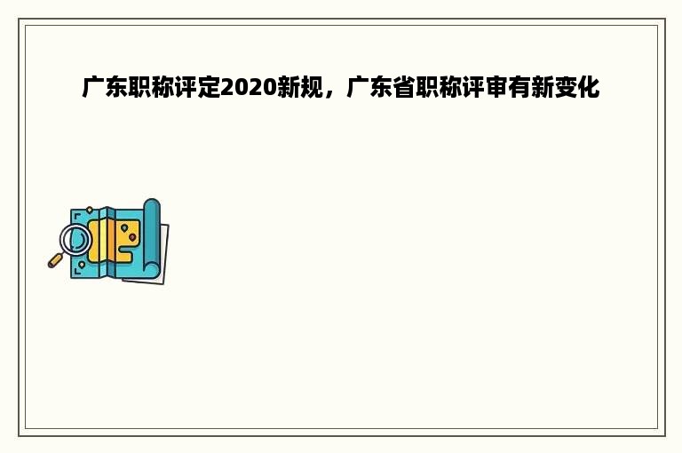 广东职称评定2020新规，广东省职称评审有新变化