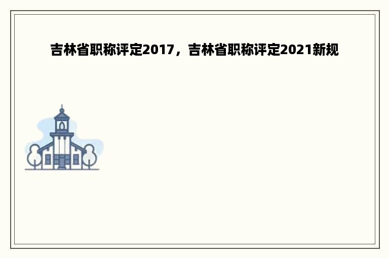 吉林省职称评定2017，吉林省职称评定2021新规