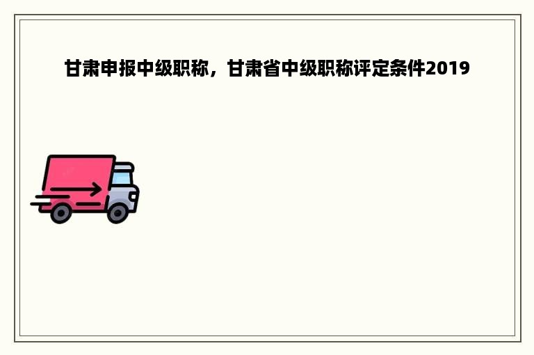甘肃申报中级职称，甘肃省中级职称评定条件2019