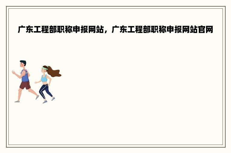 广东工程部职称申报网站，广东工程部职称申报网站官网