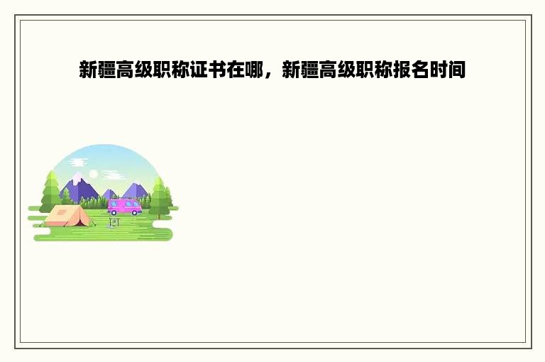 新疆高级职称证书在哪，新疆高级职称报名时间