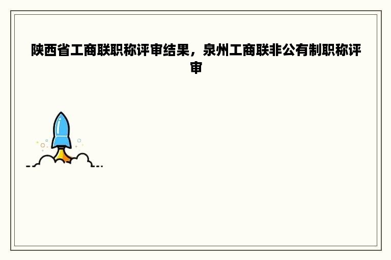 陕西省工商联职称评审结果，泉州工商联非公有制职称评审