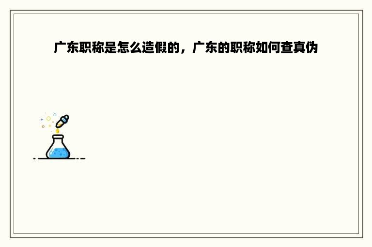 广东职称是怎么造假的，广东的职称如何查真伪