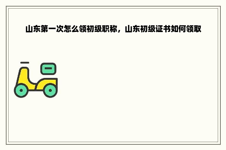 山东第一次怎么领初级职称，山东初级证书如何领取