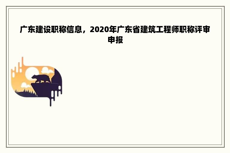 广东建设职称信息，2020年广东省建筑工程师职称评审申报