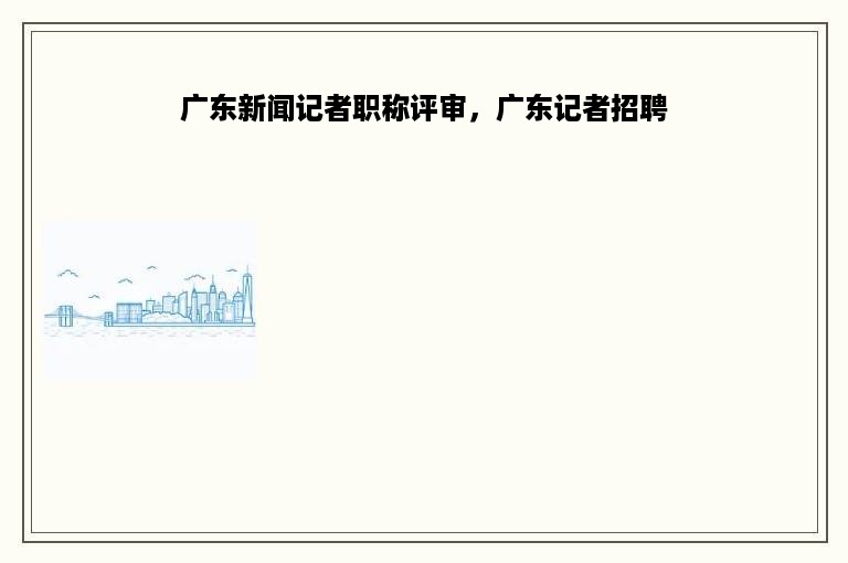 广东新闻记者职称评审，广东记者招聘